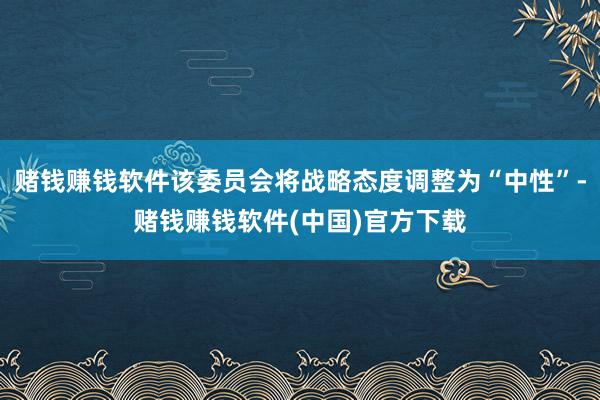 赌钱赚钱软件该委员会将战略态度调整为“中性”-赌钱赚钱软件(中国)官方下载