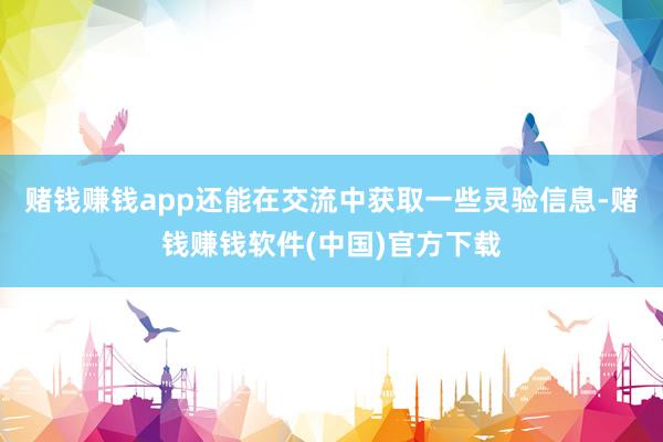 赌钱赚钱app还能在交流中获取一些灵验信息-赌钱赚钱软件(中国)官方下载