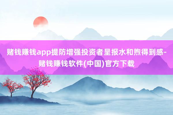 赌钱赚钱app提防增强投资者呈报水和煦得到感-赌钱赚钱软件(中国)官方下载