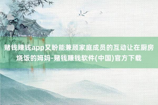 赌钱赚钱app又盼能兼顾家庭成员的互动让在厨房烧饭的姆妈-赌钱赚钱软件(中国)官方下载
