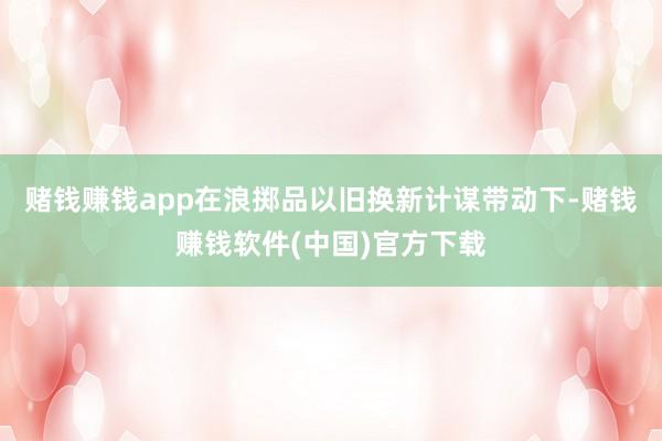 赌钱赚钱app　　在浪掷品以旧换新计谋带动下-赌钱赚钱软件(中国)官方下载
