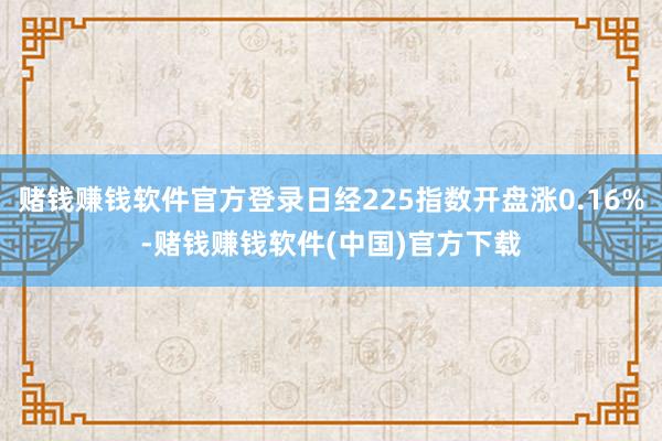 赌钱赚钱软件官方登录日经225指数开盘涨0.16%-赌钱赚钱软件(中国)官方下载