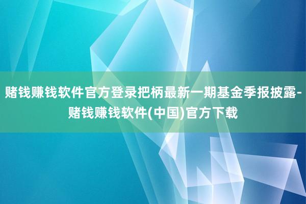 赌钱赚钱软件官方登录把柄最新一期基金季报披露-赌钱赚钱软件(中国)官方下载