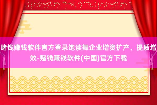赌钱赚钱软件官方登录饱读舞企业增资扩产、提质增效-赌钱赚钱软件(中国)官方下载