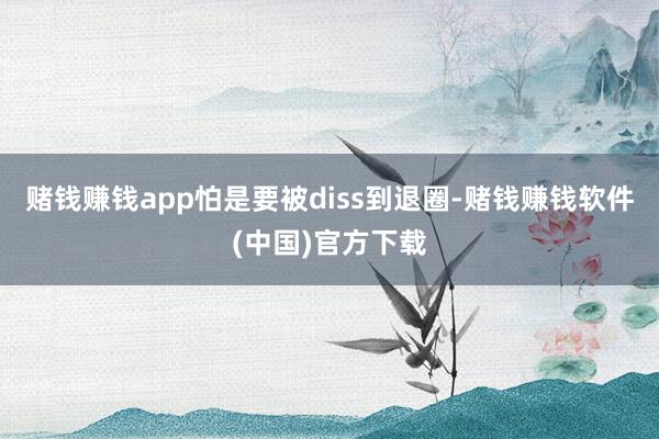 赌钱赚钱app怕是要被diss到退圈-赌钱赚钱软件(中国)官方下载
