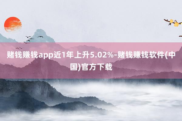 赌钱赚钱app近1年上升5.02%-赌钱赚钱软件(中国)官方下载