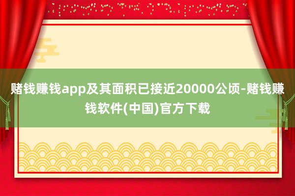 赌钱赚钱app及其面积已接近20000公顷-赌钱赚钱软件(中国)官方下载
