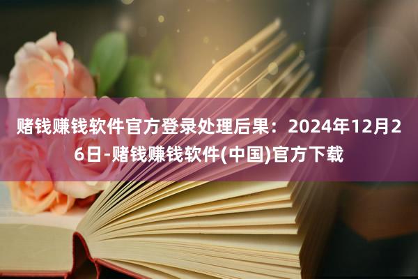 赌钱赚钱软件官方登录处理后果：2024年12月26日-赌钱赚钱软件(中国)官方下载
