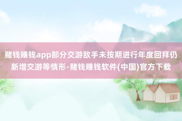 赌钱赚钱app部分交游敌手未按期进行年度回拜仍新增交游等情形-赌钱赚钱软件(中国)官方下载