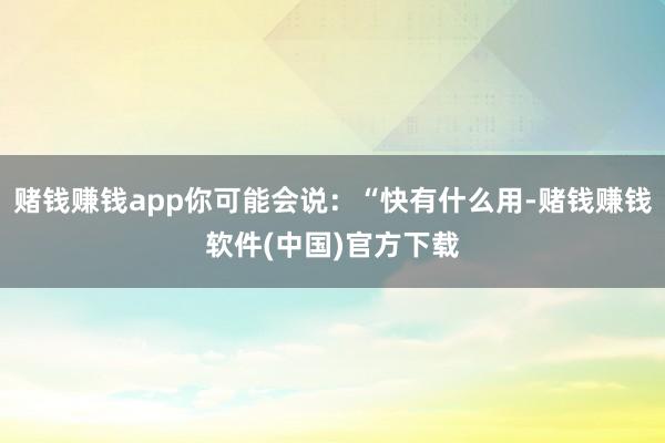 赌钱赚钱app你可能会说:“快有什么用-赌钱赚钱软件(中国)官方下载