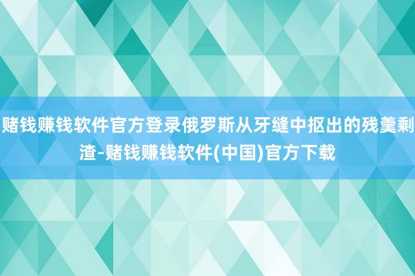 赌钱赚钱软件官方登录俄罗斯从牙缝中抠出的残羹剩渣-赌钱赚钱软件(中国)官方下载