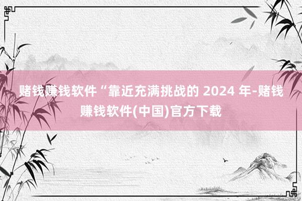 赌钱赚钱软件　　“靠近充满挑战的 2024 年-赌钱赚钱软件(中国)官方下载