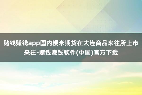 赌钱赚钱app国内粳米期货在大连商品来往所上市来往-赌钱赚钱软件(中国)官方下载
