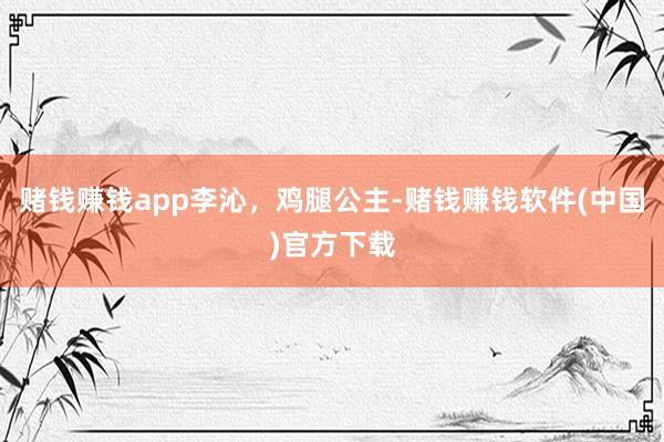 赌钱赚钱app李沁,鸡腿公主-赌钱赚钱软件(中国)官方下载
