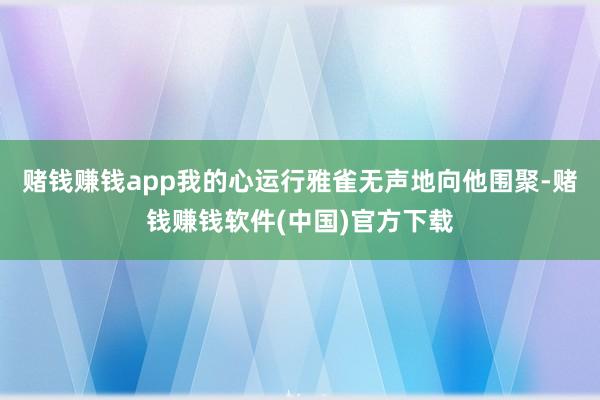 赌钱赚钱app我的心运行雅雀无声地向他围聚-赌钱赚钱软件(中国)官方下载