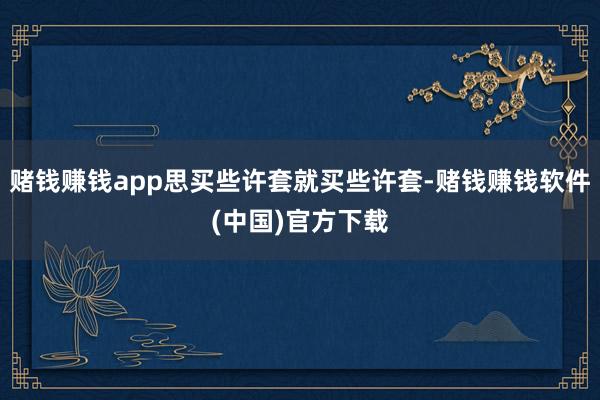 赌钱赚钱app思买些许套就买些许套-赌钱赚钱软件(中国)官方下载