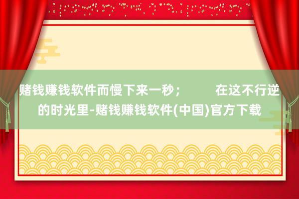 赌钱赚钱软件而慢下来一秒; 在这不行逆的时光里-赌钱赚钱软件(中国)官方下载