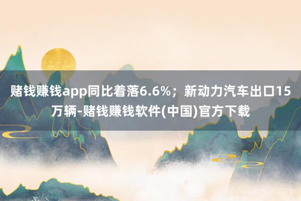 赌钱赚钱app同比着落6.6%;新动力汽车出口15万辆-赌钱赚钱软件(中国)官方下载