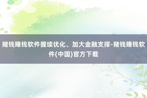 赌钱赚钱软件握续优化、加大金融支撑-赌钱赚钱软件(中国)官方下载