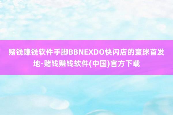 赌钱赚钱软件 手脚BBNEXDO快闪店的寰球首发地-赌钱赚钱软件(中国)官方下载